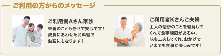 ご利用の方からのメッセージ ご利用者Aさん家族栄養のことも任せて安心です！成長にあわせたお料理で勉強にもなります！ご利用者Kさんご夫婦主人の透析のことを理解してくれて食事制限がある中、味も工夫してくれ、おかげでいまでも食事が楽しみです！