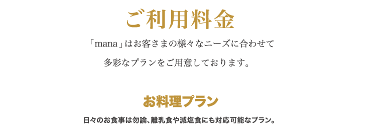 ご利用料金 「 mana 」はお客さまの様々なニーズに合わせて多彩なプランをご用意しております。お料理プラン ⽇々のお⾷事は勿論、離乳⾷や減塩⾷にも対応可能なプラン。