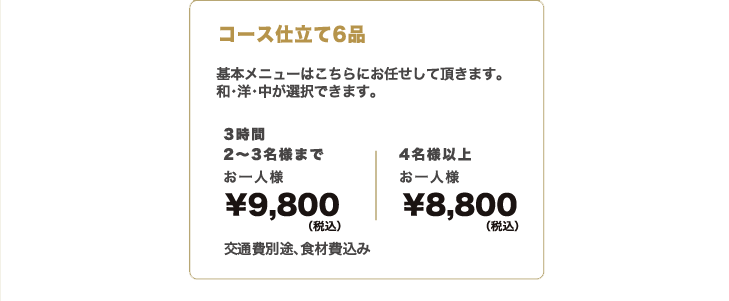 オードブル7品 基本メニューはこちらにお任せして頂きます。和・洋・中が選択できます。2名様までお⼀⼈様¥４,000（税別）3名様までお⼀⼈様¥3,500（税別）＋交通費・⾷材費別途　コース仕立て6品 基本メニューはこちらにお任せして頂きます。和・洋・中が選択できます。3時間2名様までお⼀⼈様¥8,000（税別）3名様までお⼀⼈様¥6,000（税別）＋交通費別途・⾷材費込み ●⾷事内容のグレードをアップされたい⽅は、要相談●お⼦様にはランチプレートをご⽤意いたします＋1,000円／追加⼈数