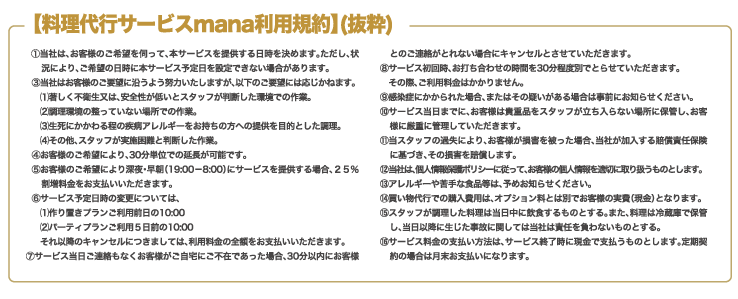 【料理代行サービスmana利用規約】(抜粋)①当社は、お客様のご希望を伺って、本サービスを提供する日時を決めます。ただし、状況により、ご希望の日時に本サービス予定日を設定できない場合があります。③当社はお客様のご要望に沿うよう努力いたしますが、以下のご要望には応じかねます。(1)著しく不衛生又は、安全性が低いとスタッフが判断した環境での作業。　(2)調理環境の整っていない場所での作業。(3)生死にかかわる程の疾病アレルギーをお持ちの方への提供を目的とした調理。(4)その他、スタッフが実施困難と判断した作業。
④お客様のご希望により、30分単位での延長が可能です。⑤お客様のご希望により深夜・早朝（19:00－8:00）にサービスを提供する場合、２５％割増料金をお支払いいただきます。⑥サービス予定日時の変更については、(1)作り置きプランご利用前日の10:00(2)パーティプランご利用５日前の10:00それ以降のキャンセルにつきましては、利用料金の全額をお支払いいただきます。⑦サービス当日ご連絡もなくお客様がご自宅にご不在であった場合、30分以内にお客様とのご連絡がとれない場合にキャンセルとさせていただきます。⑧サービス初回時、お打ち合わせの時間を30分程度別でとらせていただきます。その際、ご利用料金はかかりません。⑨感染症にかかられた場合、またはその疑いがある場合は事前にお知らせください。⑩サービス当日までに、お客様は貴重品をスタッフが立ち入らない場所に保管し、お客様に厳重に管理していただきます。⑪当スタッフの過失により、お客様が損害を被った場合、当社が加入する賠償責任保険に基づき、その損害を賠償します。⑫当社は、個人情報保護ポリシーに従って、お客様の個人情報を適切に取り扱うものとします。⑬アレルギーや苦手な食品等は、予めお知らせください。⑭買い物代行での購入費用は、オプション料とは別でお客様の実費（現金）となります。⑮スタッフが調理した料理は当日中に飲食するものとする。また、料理は冷蔵庫で保管し、当日以降に生じた事故に関しては当社は責任を負わないものとする。⑯サービス料金の支払い方法は、サービス終了時に現金で支払うものとします。定期契約の場合は月末お支払いになります。