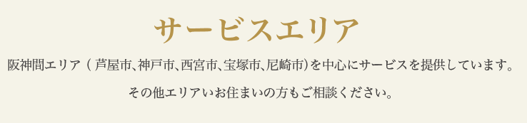 サービスエリア 阪神間エリア （ 芦屋市、神戸市、西宮市、宝塚市、尼崎市）を中心にサービスを提供しています。その他エリアいお住まいの方もご相談ください。